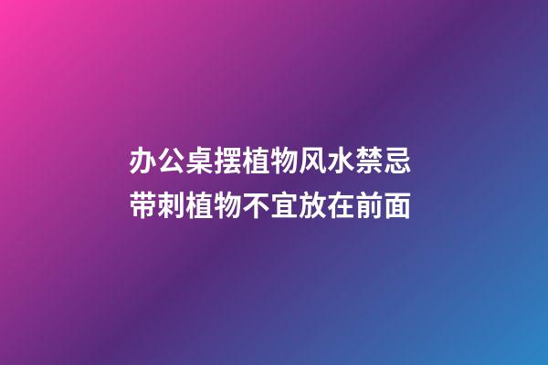 办公桌摆植物风水禁忌 带刺植物不宜放在前面